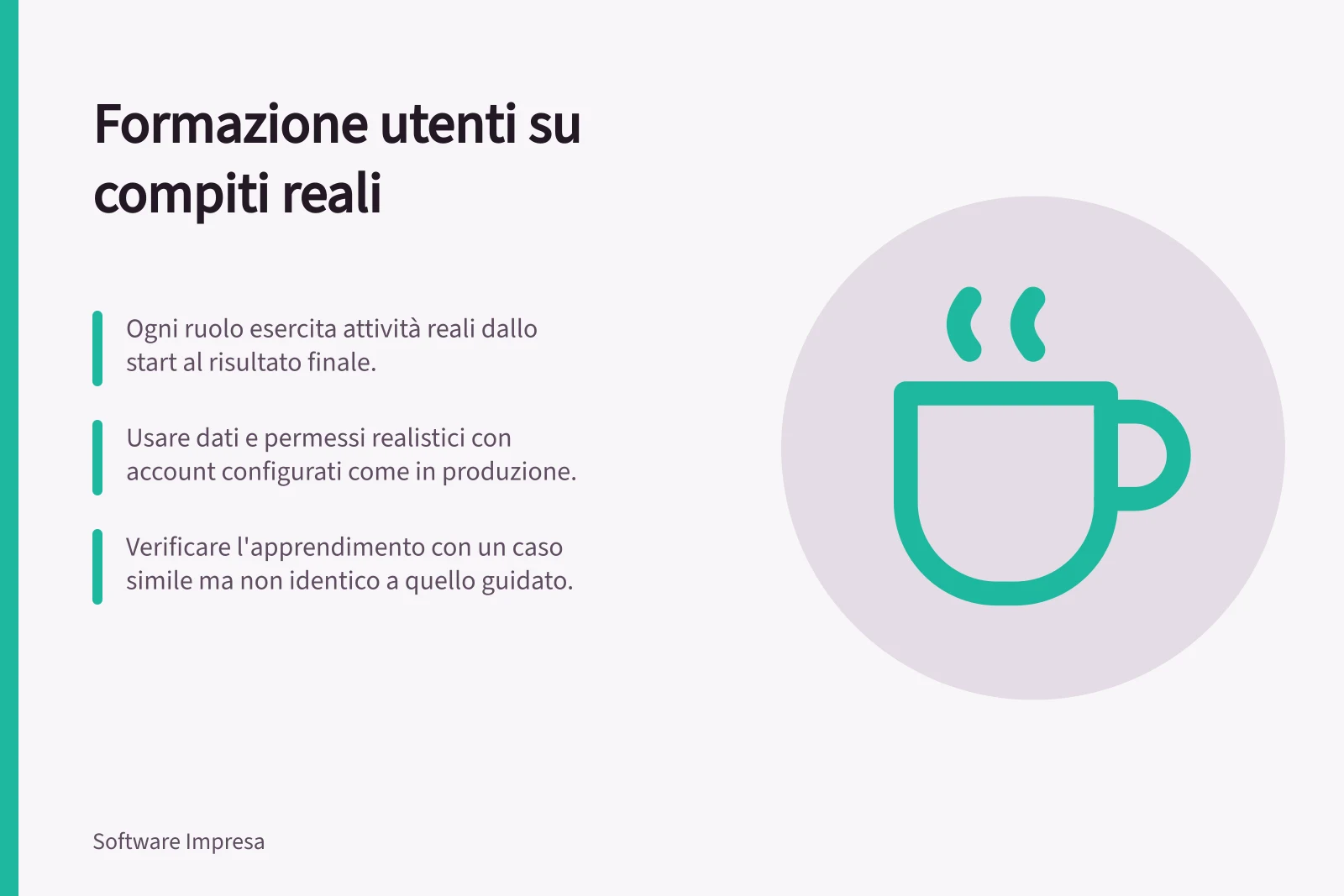 Formazione utenti su compiti reali: Ogni ruolo esercita attività reali dallo start al risultato finale.; Usare dati e permessi realistici con account configurati come in produzione.; Verificare l'apprendimento con un caso simile ma non identico a quello guidato.