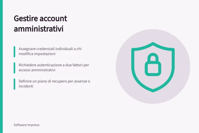 Gestire account amministrativi: Assegnare credenziali individuali a chi modifica impostazioni; Richiedere autenticazione a due fattori per accessi amministrativi; Definire un piano di recupero per assenze o incidenti. Gestire account amministrativi e autenticazione