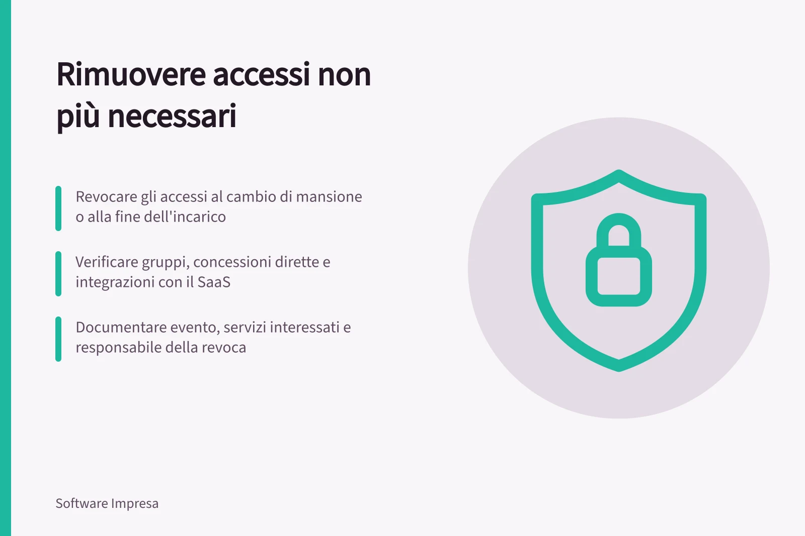 Rimuovere accessi non più necessari: Revocare gli accessi al cambio di mansione o alla fine dell'incarico; Verificare gruppi, concessioni dirette e integrazioni con il SaaS; Documentare evento, servizi interessati e responsabile della revoca